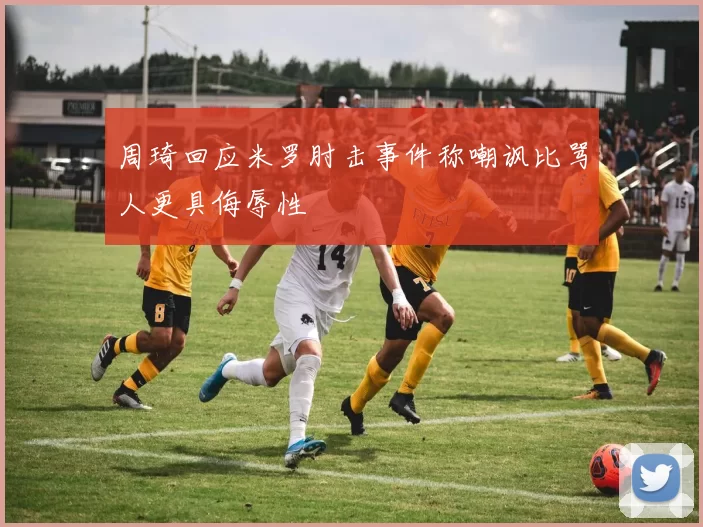 周琦回应米罗肘击事件称嘲讽比骂人更具侮辱性