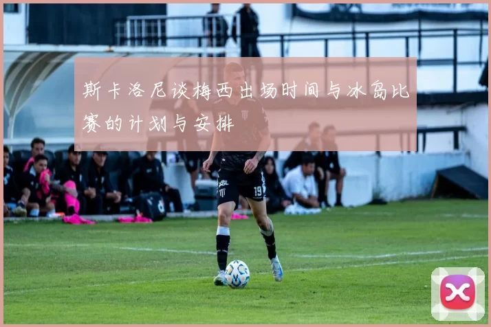 斯卡洛尼谈梅西出场时间与冰岛比赛的计划与安排