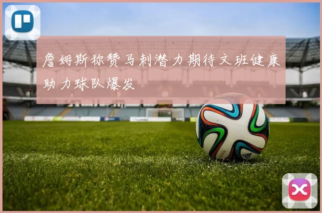 詹姆斯称赞马刺潜力期待文班健康助力球队爆发