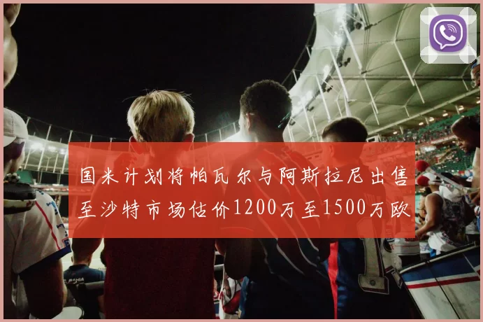 国米计划将帕瓦尔与阿斯拉尼出售至沙特市场估价1200万至1500万欧元