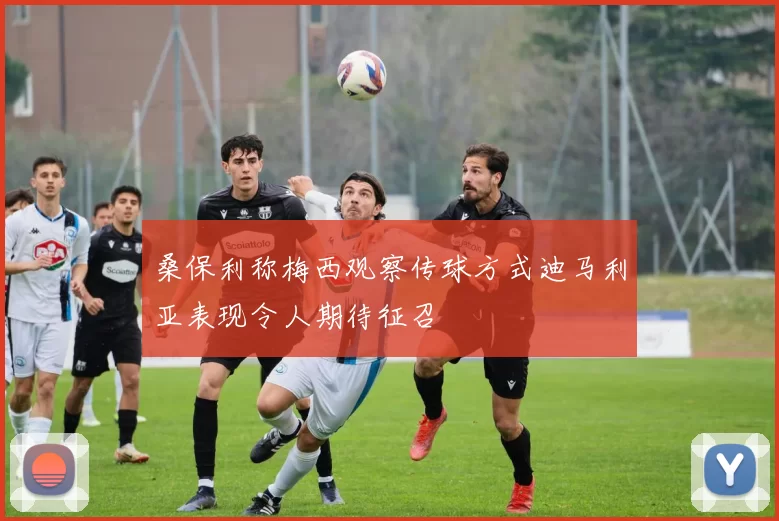 桑保利称梅西观察传球方式迪马利亚表现令人期待征召
