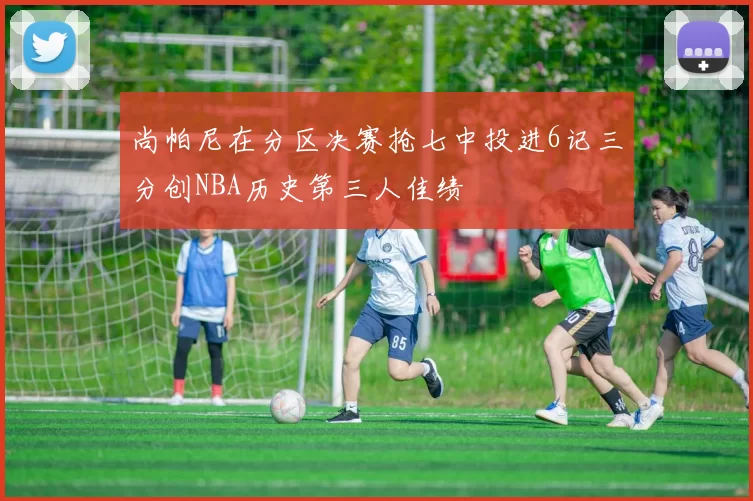 尚帕尼在分区决赛抢七中投进6记三分创NBA历史第三人佳绩