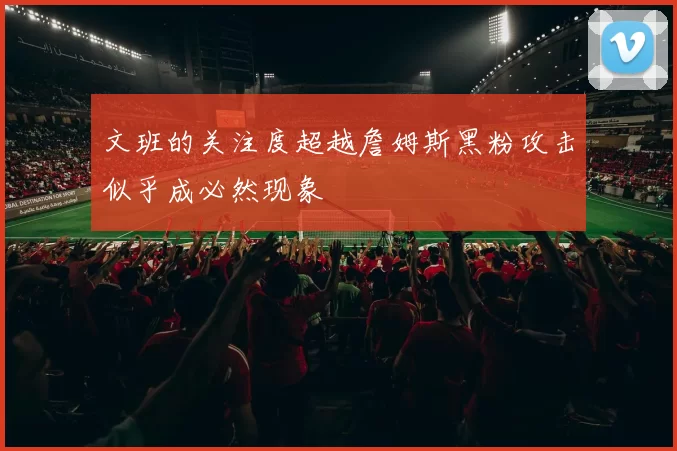 文班的关注度超越詹姆斯黑粉攻击似乎成必然现象