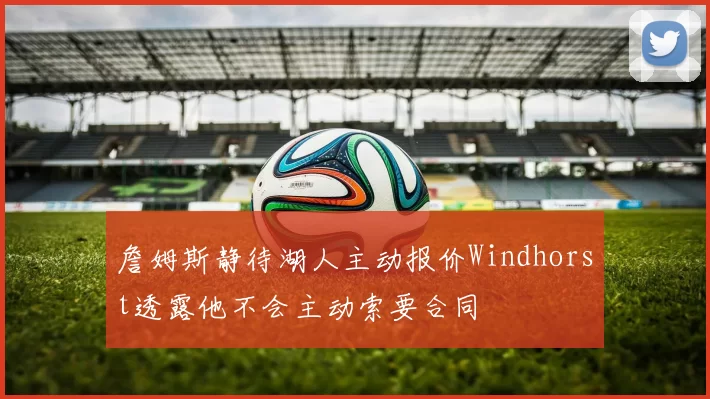 詹姆斯静待湖人主动报价Windhorst透露他不会主动索要合同