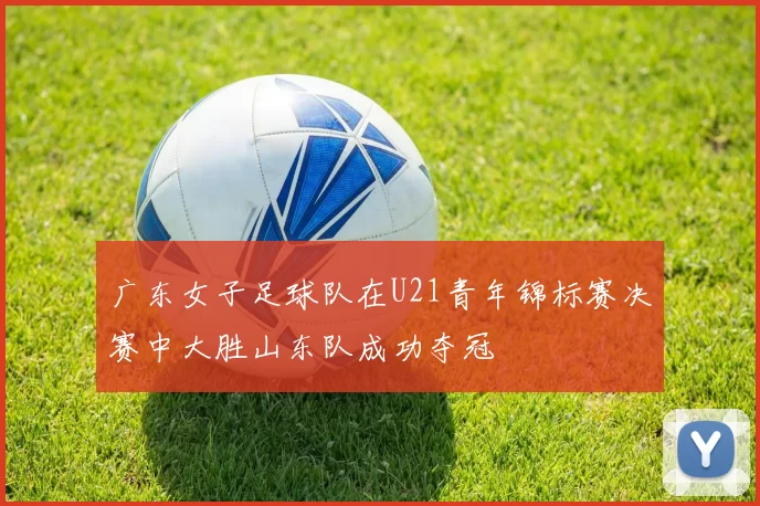 广东女子足球队在U21青年锦标赛决赛中大胜山东队成功夺冠