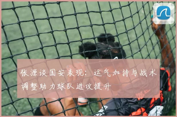 张源谈国安表现：运气加持与战术调整助力球队进攻提升