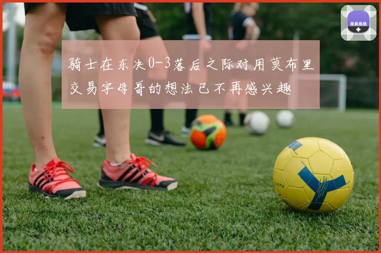 骑士在东决0-3落后之际对用莫布里交易字母哥的想法已不再感兴趣