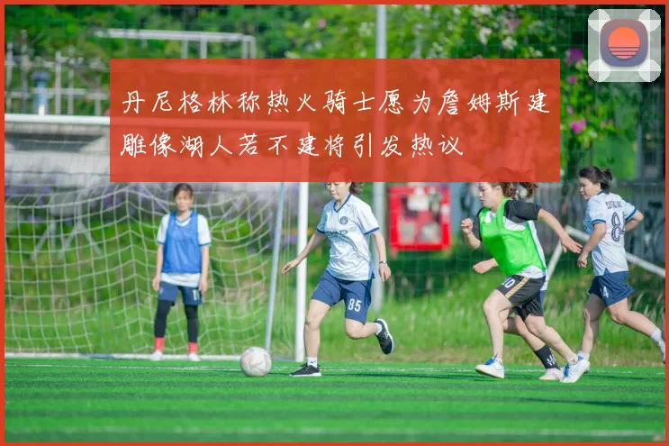 丹尼格林称热火骑士愿为詹姆斯建雕像湖人若不建将引发热议