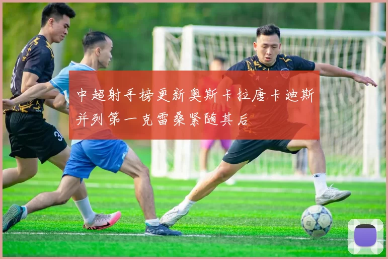 中超射手榜更新奥斯卡拉唐卡迪斯并列第一克雷桑紧随其后