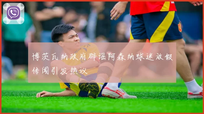 博茨瓦纳政府辟谣阿森纳球迷放假传闻引发热议