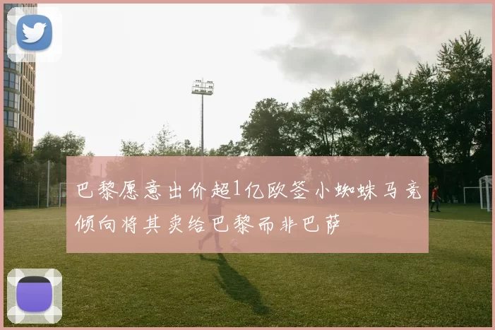 巴黎愿意出价超1亿欧签小蜘蛛马竞倾向将其卖给巴黎而非巴萨