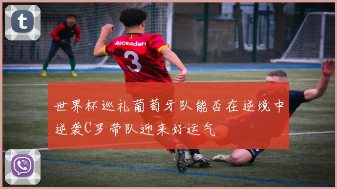 世界杯巡礼葡萄牙队能否在逆境中逆袭C罗带队迎来好运气