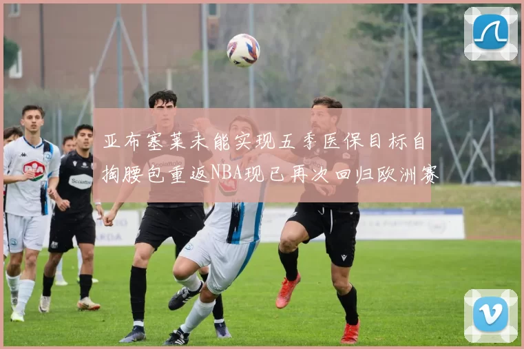 亚布塞莱未能实现五季医保目标自掏腰包重返NBA现已再次回归欧洲赛场